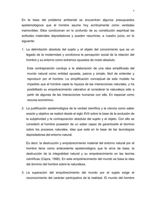 En la base del problema ambiental se encuentran algunos presupuestos
epistemológicos que el hombre asume hoy acríticamente como verdades
inamovibles. Ellos condicionan en lo profundo de su constitución espiritual las
actitudes materiales depredadoras y pueden resumirse, a nuestro juicio, en lo
siguiente:
1. La delimitación absoluta del sujeto y el objeto del conocimiento que es un
legado de la modernidad y condiciona la percepción social de la relación del
hombre y su entorno como extremos opuestos de modo absoluto.
Esta contraposición condujo a la elaboración de una idea simplificada del
mundo natural como entidad opuesta, pasiva y simple, fácil de entender y
reproducir por el hombre. La simplificación conceptual de este modelo ha
impedido que el hombre capte la riqueza de las interacciones naturales, y ha
posibilitado su empobrecimiento valorativo al considerar la naturaleza sólo a
partir de algunas de las interacciones humanas con ella. En especial como
recurso económico.
2. La justificación epistemológica de la verdad científica y la ciencia como saber
exacto y objetivo se realizó desde el siglo XVII sobre la base de la exclusión de
la subjetividad y la contraposición absoluta del sujeto y el objeto. Con ello se
consideró al hombre poseedor de un saber capaz de garantizarle el dominio
sobre los procesos naturales, idea que está en la base de las tecnologías
depredadoras del entorno natural.
Es decir, la destrucción y empobrecimiento material del entorno natural por el
hombre tiene como antecedente epistemológico que le sirve de base, la
destrucción de la integralidad natural y su empobrecimiento en las teorías
científicas (Capra, 1996). En este empobrecimiento del mundo se basa la idea
del dominio del hombre sobre la naturaleza.
3. La superación del empobrecimiento del mundo por el sujeto exige el
reconocimiento del carácter participativo de la realidad. El mundo del hombre
9
 