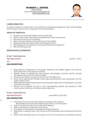 WARREN L. JESTRE
056-6679792
Email Add: jestre.warren@yahoo.com
Warren.jestre@yahoo.com
CAREER OBJECTIVE
To obtain a position in a field where I can contribute my professional experience, skills, and knowledge
while having an opportunity for career growth and advancement.
AREAS OF STRENGTH
 Excellent oral and written English communication skills
 Ability to work under multi-cultural and performance driven environment
 Fast learner and can do multi tasking
 Highly motivated individual with great sense of responsibility
 Strong leadership skills, Team player with willingness to learn
 With background in marketing, purchasing and business management
 With UAE Driving License
PROFESSIONAL EXPERIENCE
Al Seer Trading Agencies
Sales Representative July 2013 – April 3,
2016
JOB DESCRIPTION:
„
 Responsible for achievement of set growth, distribution and visibility targets in line with the
brand objectives in the assigned customers.
 Periodic review of performance and propose, discuss/agree customer specific business
development plans with the outlet Managers.
 Ensure prompt listing of new products in line with POP Objectives.
 Ensure stock replenishment through timely order processing and close coordination with the
logistics delivery team.
 Responsible for maintaining Factbook containing Sales targets, MSL List,Planograms, Customer
and Trade information.
 Monitor and coordinate the day to day merchandising priorities and provide on field
coaching and mentoring to achieve business objectives.
Al Seer Trading Agencies
Sales Order Processor January2009 up to June 2013
JOB DESCRIPTION:
„«
 Processing L.P.O. (Local Purchase Order) received from the customer.
- Responsible for encoding the ordered product/SKU’s in the SAP system.
 Assist in checking the status of the order and its delivery.
 Assist in monitoring and allocation of the stocks.
 Coordinate with the salesman for telephone order processing.
 Responsible in keeping copy of key accounts LPO and properly documenting all transaction
done.
 Giving initial information about the product and terms of payment for potential customer.
 