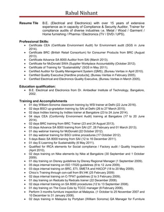 Rahul Nishant
Resume Tile B.E. (Electrical and Electronics) with over 15 years of extensive
experience as in capacity of Compliance & Security Auditor, Trainer for
compliance audits of diverse industries i.e. Metal / Wood / Garment /
Home furnishing / Pharma / Electronics (TV / DVD / UPS).
Professional Skills:
• Certificate CEA (Certificate Environment Audit) for Environment audit (SGS in June
2014).
• Certificate BRC (British Retail Consortium) for Consumer Products from BRC (August
2013).
• Certificate Advance SA 8000 Auditor from SAI (March 2013).
• Certificate for McDonald SWA (Supplier Workplace Accountability (October 2012).
• Certificate of Training for “Sustainability” (SGS in May 2011).
• Certified Auditor for Quality Management System (QMS), (Bureau Veritas in April 2010).
• Certified Quality Executive [Hardline products], (Bureau Veritas in February 2005).
• Certified Electrical and Electronics Quality Executive, (Bureau Veritas in March 2005).
Education qualification:
• B.E. Electrical and Electronics from Dr. Ambedkar Institute of Technology, Bangalore,
2002.
Training and Accomplishments
• 01 day William-Sonoma classroom training by WSI trainer at Delhi (22 June 2016).
• 02 days BSCI up-gradation training by SAI at Delhi (26 to 27 March 2015).
• 02 days Inditex training by Inditex trainer at Bangalore (23 to 24 June 2014).
• 04 days CEA (Conformity Environment Audit) training at Bangalore (17 to 20 June
2014).
• 02 days BRC training from BRC Trainer (23 and 24 August 2013).
• 03 days Advance SA 8000 training from SAI (27, 28 February and 01 March 2013).
• 01 day webinar training for McDonald (22 October 2012).
• 01 day webinar training for BSCI online procedures (17 October 2012).
• 5 days Basic SA 8000 training from SAI (12 to 16 December 2011).
• 01 day E-Learning for Sustainability (6 May 2011).
• Qualified for IRCA elements for Social compliance / Factory audit / Quality Inspection
(April 2010).
• 02 days training on Nike elements by Nike at Bangalore (30 September and 1 October
2009).
• 01 day training on Disney guidelines by Disney Regional Manager (1 September 2009).
• 05 days internal training on ISO 17020 guidelines (8 to 12 June 2009).
• 03 days internal training on BRC, ETI, SMETA and HACCP (18 to 20 May 2009).
• Chico’s Training through con-call from BV,HK (25 February 2009)
• 02 days internal training on C-TPAT guidelines (2 to 3 February 2009).
• 01 day training on Redcats by Redcats trainer (22 December 2008).
• 02 days internal training on SA 8000 procedures (12 to 13 September 2008).
• 01 day training on The Coca Cola by TCCC manager (8 February 2008).
• Perform 3 months furniture inspection at Malaysia. (1 October to 25 November 2007 and
10 December to 31 January 2008).
• 02 days training in Malaysia by Portyban (William Sonoma) QA Manager for Furniture
 