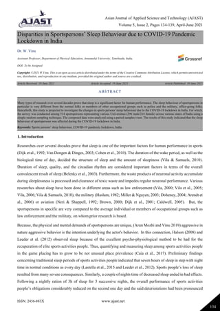 Asian Journal of Applied Science and Technology (AJAST)
Volume 5, Issue 2, Pages 134-139, April-June 2021
ISSN: 2456-883X www.ajast.net
134
Disparities in Sportspersons’ Sleep Behaviour due to COVID-19 Pandemic
Lockdown in India
Dr. W. Vinu
Assistant Professor, Department of Physical Education, Annamalai University, Tamilnadu, India.
DOI: To be Assigned
Copyright: ©2021 W.Vinu. This is an open access article distributed under the terms of the Creative Commons Attribution License, which permits unrestricted
use, distribution, and reproduction in any medium, provided the original author and source are credited.
Article Received: 10 June 2021 Article Accepted: 19 June 2021 Article Published: 30 June 2021
1. Introduction
Researches over several decades prove that sleep is one of the important factors for human performance in sports
(Dijk et al., 1992; Van Dongen & Dinges, 2003; Cohen et al., 2010). The duration of the wake period, as well as the
biological time of day, decided the structure of sleep and the amount of sleepiness (Vila & Samuels, 2010).
Duration of sleep, quality, and the circadian rhythm are considered important factors in terms of the overall
convalescent result of sleep (Belenky et al., 2003). Furthermore, the waste products of neuronal activity accumulate
during sleeplessness is processed and clearance of toxic waste and impedes regular neuronal performance. Various
researches about sleep have been done in different areas such as law enforcement (Vila, 2000; Vila et al., 2005;
Vila, 2006; Vila & Samuels, 2010), the military (Haslam, 1982; Miller & Nguyen, 2003; Doheney, 2004; Arendt et
al., 2006) or aviation (Neri & Shappell, 1992; Brown, 2000; Dijk et al., 2001; Caldwell, 2005). But, the
sportspersons in specific are very compared to the average individual or members of occupational groups such as
law enforcement and the military, on whom prior research is based.
Because, the physical and mental demands of sportspersons are unique, (Arun Mozhi and Vinu 2019) aggressive in
nature aggressive behavior is the intention underlying the actor's behavior. In this connection, Halson (2008) and
Leeder et al. (2012) observed sleep because of the excellent psycho-physiological method to be had for the
recuperation of elite sports activities people. Thus, quantifying and measuring sleep among sports activities people
in the game placing has to grow to be not unusual place prevalence (Caia et al., 2017). Preliminary findings
concerning traditional sleep periods of sports activities people indicated that seven hours of sleep in step with night
time in normal conditions as every day (Lastella et al., 2015 and Leeder et al., 2012). Sports people’s loss of sleep
resulted from many severe consequences. Similarly, a couple of nights time of decreased sleep ended in bad effects.
Following a nightly ration of 3h of sleep for 3 successive nights, the overall performance of sports activities
people’s obligations considerably reduced on the second one day and the said deteriorations had been pronounced
ABSTRACT
Many types of research over several decades prove that sleep is a significant factor for human performance. The sleep behaviour of sportspersons in
particular is very different from the normal folks or members of other occupational groups such as police and the military, office-going folks.
Henceforth, this study is projected to investigate the changes in sports persons' sleep behaviour due to the COVID-19 lockdown in India. For which,
the survey was conducted among 514 sportspersons representing various Universities (296 male/218 female) across various states of India using a
simple random sampling technique. The composed data were analyzed using a paired samples t-test. The results of this study indicated that the sleep
behaviour of sportspersons was affected during the COVID-19 lockdown in India.
Keywords: Sports persons’ sleep behaviour, COVID-19 pandemic lockdown, India.
 