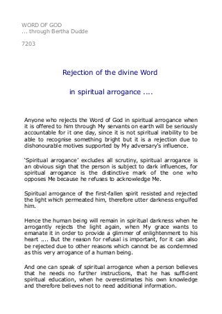 WORD OF GOD 
... through Bertha Dudde 
7203 
Rejection of the divine Word 
in spiritual arrogance .... 
Anyone who rejects the Word of God in spiritual arrogance when 
it is offered to him through My servants on earth will be seriously 
accountable for it one day, since it is not spiritual inability to be 
able to recognise something bright but it is a rejection due to 
dishonourable motives supported by My adversary’s influence. 
‘Spiritual arrogance’ excludes all scrutiny, spiritual arrogance is 
an obvious sign that the person is subject to dark influences, for 
spiritual arrogance is the distinctive mark of the one who 
opposes Me because he refuses to acknowledge Me. 
Spiritual arrogance of the first-fallen spirit resisted and rejected 
the light which permeated him, therefore utter darkness engulfed 
him. 
Hence the human being will remain in spiritual darkness when he 
arrogantly rejects the light again, when My grace wants to 
emanate it in order to provide a glimmer of enlightenment to his 
heart .... But the reason for refusal is important, for it can also 
be rejected due to other reasons which cannot be as condemned 
as this very arrogance of a human being. 
And one can speak of spiritual arrogance when a person believes 
that he needs no further instructions, that he has sufficient 
spiritual education, when he overestimates his own knowledge 
and therefore believes not to need additional information. 
 
