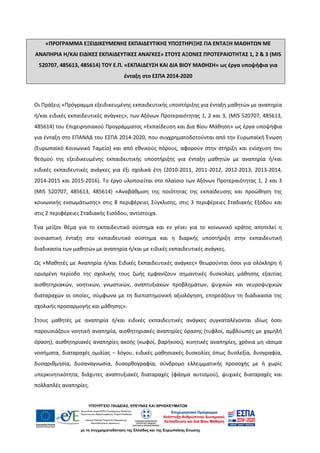 «ΠΡΟΓΡΑΜΜΑ ΕΞΕΙΔΙΚΕΥΜΕΝΗΣ ΕΚΠΑΙΔΕΥΤΙΚΗΣ ΥΠΟΣΤΗΡΙΞΗΣ ΓΙΑ ΕΝΤΑΞΗ ΜΑΘΗΤΩΝ ΜΕ
ΑΝΑΠΗΡΙΑ Η/ΚΑΙ ΕΙΔΙΚΕΣ ΕΚΠΑΙΔΕΥΤΙΚΕΣ ΑΝΑΓΚΕΣ» ΣΤΟΥΣ ΑΞΟΝΕΣ ΠΡΟΤΕΡΑΙΟΤΗΤΑΣ 1, 2 & 3 (MIS
520707, 485613, 485614) ΤΟΥ Ε.Π. «ΕΚΠΑΙΔΕΥΣΗ ΚΑΙ ΔΙΑ ΒΙΟΥ ΜΑΘΗΣΗ» ως έργα υποψήφια για
ένταξη στο ΕΣΠΑ 2014-2020
Οι Πράξεις «Πρόγραμμα εξειδικευμένης εκπαιδευτικής υποστήριξης για ένταξη μαθητών με αναπηρία
ή/και ειδικές εκπαιδευτικές ανάγκες», των Αξόνων Προτεραιότητας 1, 2 και 3, (MIS 520707, 485613,
485614) του Επιχειρησιακού Προγράμματος «Εκπαίδευση και Δια Βίου Μάθηση» ως έργα υποψήφια
για ένταξη στο ΕΠΑΝΑΔ του ΕΣΠΑ 2014-2020, που συγχρηματοδοτούνται από την Ευρωπαϊκή Ένωση
(Ευρωπαϊκό Κοινωνικό Ταμείο) και από εθνικούς πόρους, αφορούν στην στήριξη και ενίσχυση του
θεσμού της εξειδικευμένης εκπαιδευτικής υποστήριξης για ένταξη μαθητών με αναπηρία ή/και
ειδικές εκπαιδευτικές ανάγκες για έξι σχολικά έτη (2010-2011, 2011-2012, 2012-2013, 2013-2014,
2014-2015 και 2015-2016). Το έργο υλοποιείται στο πλαίσιο των Αξόνων Προτεραιότητας 1, 2 και 3
(MIS 520707, 485613, 485614) «Αναβάθμιση της ποιότητας της εκπαίδευσης και προώθηση της
κοινωνικής ενσωμάτωσης» στις 8 περιφέρειες Σύγκλισης, στις 3 περιφέρειες Σταδιακής Εξόδου και
στις 2 περιφέρειες Σταδιακής Εισόδου, αντίστοιχα.
Ένα μείζον θέμα για το εκπαιδευτικό σύστημα και εν γένει για το κοινωνικό κράτος αποτελεί η
ουσιαστική ένταξη στο εκπαιδευτικό σύστημα και η διαρκής υποστήριξη στην εκπαιδευτική
διαδικασία των μαθητών με αναπηρία ή/και με ειδικές εκπαιδευτικές ανάγκες.
Ως «Μαθητές με Αναπηρία ή/και Ειδικές Εκπαιδευτικές ανάγκες» θεωρούνται όσοι για ολόκληρη ή
ορισμένη περίοδο της σχολικής τους ζωής εμφανίζουν σημαντικές δυσκολίες μάθησης εξαιτίας
αισθητηριακών, νοητικών, γνωστικών, αναπτυξιακών προβλημάτων, ψυχικών και νευροψυχικών
διαταραχών οι οποίες, σύμφωνα με τη διεπιστημονική αξιολόγηση, επηρεάζουν τη διαδικασία της
σχολικής προσαρμογής και μάθησης».
Στους μαθητές με αναπηρία ή/και ειδικές εκπαιδευτικές ανάγκες συγκαταλέγονται ιδίως όσοι
παρουσιάζουν νοητική αναπηρία, αισθητηριακές αναπηρίες όρασης (τυφλοί, αμβλύωπες με χαμηλή
όραση), αισθητηριακές αναπηρίες ακοής (κωφοί, βαρήκοοι), κινητικές αναπηρίες, χρόνια μη ιάσιμα
νοσήματα, διαταραχές ομιλίας − λόγου, ειδικές μαθησιακές δυσκολίες όπως δυσλεξία, δυσγραφία,
δυσαριθμησία, δυσαναγνωσία, δυσορθογραφία, σύνδρομο ελλειμματικής προσοχής με ή χωρίς
υπερκινητικότητα, διάχυτες αναπτυξιακές διαταραχές (φάσμα αυτισμού), ψυχικές διαταραχές και
πολλαπλές αναπηρίες.
ΑΔΑ: 72Λ04653ΠΣ-ΙΕΡ
 