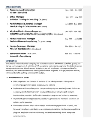 CAREER HISTORY
 Accountant/Administration Nov. 1989 – Oct. 1997
Al-Bak’r Bookshop
 Office Manager Nov. 1997 – May 2000
Addition Training & Consulting Co. (W.L.L)
 Administration & Finance Manager June 2000 – Dec. 2004
Credit Rating & Collection Co. (K.S.C. Closed)
 Vice President – Human Recourses Jan 2005 – June 2009
ADEEM Investment & Wealth Management Co. (K.S.C. Closed)
 Human Resources Manager July 2009 – April 2011
Technical Economics Advisory Co. (K.S.C. Closed)
 Human Resources Manager May 2011 – Jan 2013
Al-Safat Real Estate Co. (K.S.C. Closed)
 Senior Consultant - HR & Admin. Feb 2013 – Present
Infomatics Consultancy
EXPERIENCE
Recruited to help startup new company and branches in DUBAI, BAHRAIN & LONDON, guiding the
startup and management all activities of HR operations, systems and programs. Worked with senior
management to create HR policies and procedures; recruit employees; create group benefits
databases; and develop orientation, training and incentive programs. Manage personnel records;
administer benefits staffing; administer HR budget.
 Human Resources Duties
 Plans, organizes, and controls all activities of the HR department. Participates in
developing department goals, objectives, and systems.
 Implements and annually updates compensation program; rewrites job descriptions as
necessary; conducts annual salary surveys and develops salary budget; analyzes
compensation; monitors performance evaluation program and revises as necessary.
 Implements personnel policies and procedures; prepares and maintains handbook on
policies and procedures.
 Conduct recruitment effort for all exempt and nonexempt personnel, students, and
temporary employees; conducts new-employee orientations; monitors career patching
program, employee relations counseling and exit interviewing; writes and places
advertisements.
 