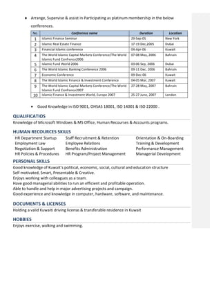  Arrange, Supervise & assist in Participating as platinum membership in the below
conferences.
No. Conference name Duration Location
1 Islamic Finance Seminar 29-Sep-05 New York
2 Islamic Real Estate Finance 17-19 Dec,2005 Dubai
3 Financial Islamic conference 04-Apr-06 Kuwait
4 The World Islamic Capital Markets Conference/The World
Islamic Fund Confrence2006
07-08 May, 2006 Bahrain
5 Islamic Fund World 2006 03-06 Sep, 2006 Dubai
6 The World Islamic Banking Conference 2006 09-11 Dec, 2006 Bahrain
7 Economic Conference 09-Dec-06 Kuwait
8 The World Islamic Finance & Investment Conference 04-05 Mar, 2007 Kuwait
9 The World Islamic Capital Markets Conference/The World
Islamic Fund Confrence2007
27-28 May, 2007 Bahrain
10 Islamic Finance & Investment World, Europe 2007 25-27 June, 2007 London
 Good Knowledge in ISO 9001, OHSAS 18001, ISO 14001 & ISO 22000 .
QUALIFICATIOS
Knowledge of Microsoft Windows & MS Office, Human Recourses & Accounts programs.
HUMAN RECOURCES SKILLS
HR Department Startup
Employment Law
Negotiation & Support
HR Policies & Procedures
Staff Recruitment & Retention
Employee Relations
Benefits Administration
HR Program/Project Management
Orientation & On-Boarding
Training & Development
Performance Management
Managerial Development
PERSONAL SKILLS
Good knowledge of Kuwait’s political, economic, social, cultural and education structure
Self motivated, Smart, Presentable & Creative.
Enjoys working with colleagues as a team.
Have good managerial abilities to run an efficient and profitable operation.
Able to handle and help in major advertising projects and campaign.
Good experience and knowledge in computer, hardware, software, and maintenance.
DOCUMENTS & LICENSES
Holding a valid Kuwaiti driving license.& transferable residence in Kuwait
HOBBIES
Enjoys exercise, walking and swimming.
 