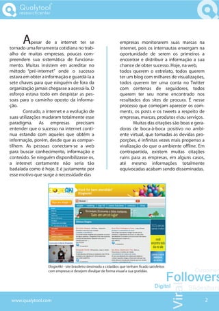 Qualytool
    researchcenter




      A     pesar de a internet ter se
tornado uma ferramenta cotidiana no trab-
                                                                 empresas monitorarem suas marcas na
                                                                 internet, pois os internautas enxergam na
alho de muitas empresas, poucas com-                             oportunidade de serem os primeiros a
preendem sua sistemática de funciona-                            encontrar e distribuir a informação a sua
mento. Muitas insistem em acreditar no                           chance de obter sucesso. Hoje, na web,
método “pré-internet” onde o sucesso                             todos querem o estrelato, todos querem
estava em obter a informação e guardá-la a                       ter um blog com milhares de visualizações,
sete chaves para que ninguém de fora da                          todos querem ter uma conta no Twitter
organização jamais chegasse a acessá-la. O                       com centenas de seguidores, todos
esforço estava todo em despistar as pes-                         querem ter seu nome encontrado nos
soas para o caminho oposto da informa-                           resultados dos sites de procura. É nesse
ção.                                                             processo que começam aparecer os com-
       Contudo, a internet e a evolução de                       ments, os posts e os tweets a respeito de
suas utilizações mudaram totalmente esse                         empresas, marcas, produtos eou serviços.
paradigma. As empresas precisam                                          Muitas das citações são boas e gera-
entender que o sucesso na internet conti-                        doras de boca-à-boca positivo no ambi-
nua estando com aqueles que obtêm a                              ente virtual, que tomadas as devidas pro-
informação, porém, desde que as compar-                          porções, é in nitas vezes mais propenso a
tilhem. As pessoas conectam-se a web                             viralização do que o ambiente o ine. Em
para buscar conhecimento, informação e                           contrapartida, existem muitas citações
conteúdo. Se ninguém disponibilizasse os,                        ruins para as empresas, em alguns casos,
a internet certamente não seria tão                              até mesmo informações totalmente
badalada como é hoje. E é justamente por                         equivocadas acabam sendo disseminadas.
esse motivo que surge a necessidade das




                   ElogieAki - site brasileiro destinado a cidadãos que tenham cado satisfeitos
                   com empresas e desejem divulgar de forma visual a sua gratidão.




www.qualytool.com                                                                                               2
 