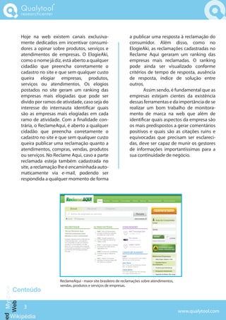 Qualytool
             researchcenter



             Hoje na web existem canais exclusiva-                        a publicar uma resposta à reclamação do
             mente dedicados em incentivar consumi-                       consumidor. Além disso, como no
             dores a opinar sobre produtos, serviços e                    ElogieAki, as reclamações cadastradas no
             atendimentos de empresas. O ElogieAki,                       Reclame Aqui geraram um ranking das
             como o nome já diz, está aberto a qualquer                   empresas mais reclamadas. O ranking
             cidadão que preencha corretamente o                          pode ainda ser visualizado conforme
             cadastro no site e que sem qualquer custo                    critérios de tempo de resposta, ausência
             queira elogiar empresas, produtos,                           de resposta, índice de solução entre
             serviços ou atendimentos. Os elogios                         outros.
             postados no site geram um ranking das                                Assim sendo, é fundamental que as
             empresas mais elogiadas que pode ser                         empresas estejam cientes da existência
             divido por ramos de atividade, caso seja do                  dessas ferramentas e da importância de se
             interesse do internauta identi car quais                     realizar um bom trabalho de monitora-
             são as empresas mais elogiadas em cada                       mento de marca na web que além de
             ramo de atividade. Com a nalidade con-                       identi car quais aspectos da empresa são
             trária, o ReclameAqui, é aberto a qualquer                   os mais predispostos a gerar comentários
             cidadão que preencha corretamente o                          positivos e quais são as citações ruins e
             cadastro no site e que sem qualquer custo                    equivocadas que precisam ser esclareci-
             queira publicar uma reclamação quanto a                      das, deve ser capaz de munir os gestores
             atendimentos, compras, vendas, produtos                      de informações importantíssimas para a
             ou serviços. No Reclame Aqui, caso a parte                   sua continuidade de negócio.
             reclamada esteja também cadastrada no
             site, a reclamação lhe é encaminhada auto-
             maticamente via e-mail, podendo ser
             respondida a qualquer momento de forma




                                ReclameAqui - maior site brasileiro de reclamações sobre atendimentos,
                                vendas, produtos e serviços de empresas.
     Conteúdo
ed Myspace
  Web




              3
                                                                                                         www.qualytool.com
    Wikipédia
 