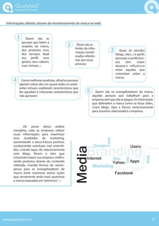 Qualytool
       researchcenter



  Informações obtidas através do monitoramento de marca na web:



          1      Quem são as
              pessoas que falam a
              respeito da marca,              2      Quais são as
                                                    fontes de infor-
              dos produtos eou
                                                    mação consid-             3     Share os veículos
                                                                                     Quais
              dos serviços. Qual                                                  (blogs, sites...) e per s
                                                    eradas referên-
              seu per l, seus                                                     (pessoais e pro ssion-
                                                    cias por essas
              gostos, seus valores,                                               ais)    tem         maior
                                                    pessoas;
              suas crenças...;                                                    alcance e in uência
                                                                                  entre aqueles que
                                                                                  comentam sobre a
                                                                                  marca;
      4     Como melhorar produtos, a nal as pessoas
          opinam sobre eles em quase todos os ambi-
          entes virtuais, exaltando características que
          lhe agradam e criticando características que       5      Quem são os evangelizadores da marca,
          não aprovam;                                           aquelas pessoas que trabalham para a
                                                                 empresa sem que ela os pague. Os internautas
                                                                 que defendem a marca como se fosse deles,
                                                                 criam blogs, sites e fóruns exclusivamente
                                                                 para assuntos relacionados a empresa.



              De posse dessa análise
      completa, cabe as empresas utilizar
      essas informações para maximizar
      seus resultados de marketing,
                                                                          Feed




      aumentando o boca-à-boca positivo,


                                                             Branding
      esclarecendo eventuais mal entendi-                         Google                      Users           Conte
                                                  Media



                                                                                                       Myspace
      dos, criando laços de relacionamento
      com blogs, fóruns e sites que
                                                             Internet
                                                                                                       Web
      costumam expor sua empresa, melho-                                  Rss
                                                                                         Tag




      rando produtos através do conteúdo                                  Yahoo Apps
      coletado, criando formas de recom-                         Marketing
      pensa para os evangelizadores da                                     Press Wikipédia
                                                                                   SEO
      marca entre inúmeras outras ações                                    Facebook
      que certamente serão mais assertivas
      e menos baseadas em “achismos”.




www.qualytool.com                                                                                                4
 