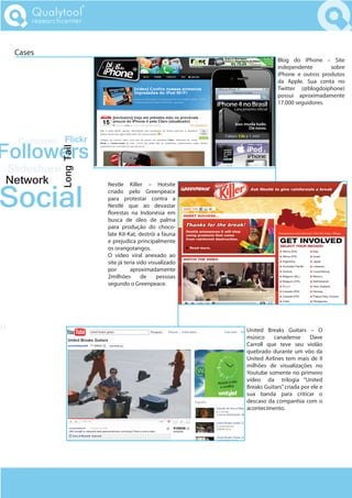 Qualytool
         researchcenter



     Cases
                                                                          Blog do iPhone – Site
                                                                          independente       sobre
                                                                          iPhone e outros produtos
                                                                          da Apple. Sua conta no
                                                                          Twitter (@blogdoiphone)
                                                                          possui aproximadamente
                                                                          17.000 seguidores.




     Customer Flickr
Followers
                Long Tail




 Slideshare
 Network
Social
                            Nestle Killer – Hotsite
                            criado pelo Greenpeace
                            para protestar contra a
                            Nestlé que ao devastar
                              orestas na Indonésia em
                            busca de óleo de palma
                            para produção do choco-
                            late Kit-Kat, destrói a fauna
                            e prejudica principalmente
                            os orangotangos.
                            O vídeo viral anexado ao
                            site já teria sido visualizado
                            por        aproximadamente
                            2milhões        de    pessoas
                            segundo o Greenpeace.




do                                                           United Breaks Guitars – O
                                                             músico     canadense      Dave
                                                             Carroll que teve seu violão
                                                             quebrado durante um vôo da
                                                             United Airlines tem mais de 9
                                                             milhões de visualizações no
                                                             Youtube somente no primeiro
                                                             vídeo da trilogia “United
                                                             Breaks Guitars” criada por ele e
                                                             sua banda para criticar o
                                                             descaso da companhia com o
                                                             acontecimento.
 
