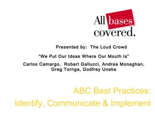 ABC Best Practices:
Identify, Communicate & Implement
Presented by: The Loud Crowd
“We Put Our Ideas Where Our Mouth Is”
Carlos Camargo, Robert Gallucci, Andrea Monaghan,
Greg Tornga, Godfrey Unaka
 