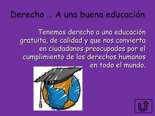 Derecho … A una buena educación
       Tenemos derecho a una educación
  gratuita, de calidad y que nos convierta
        en ciudadanos preocupados por el
   cumplimiento de los derechos humanos
                         en todo el mundo.
 