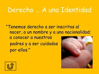 Derecho … A una Identidad

“Tenemos derecho a ser inscritos al
  nacer, a un nombre y a una nacionalidad;
  a conocer a nuestros
  padres y a ser cuidados
  por ellos.”
 