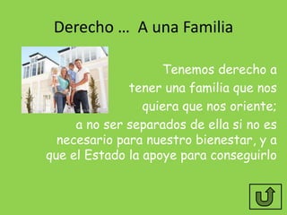 Derecho … A una Familia

                    Tenemos derecho a
              tener una familia que nos
                 quiera que nos oriente;
     a no ser separados de ella si no es
  necesario para nuestro bienestar, y a
que el Estado la apoye para conseguirlo
 