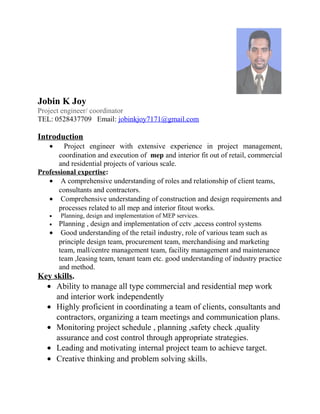 Jobin K Joy
Project engineer/ coordinator
TEL: 0528437709 Email: jobinkjoy7171@gmail.com
Introduction
• Project engineer with extensive experience in project management,
coordination and execution of mep and interior fit out of retail, commercial
and residential projects of various scale.
Professional expertise:
• A comprehensive understanding of roles and relationship of client teams,
consultants and contractors.
• Comprehensive understanding of construction and design requirements and
processes related to all mep and interior fitout works.
• Planning, design and implementation of MEP services.
• Planning , design and implementation of cctv ,access control systems
• Good understanding of the retail industry, role of various team such as
principle design team, procurement team, merchandising and marketing
team, mall/centre management team, facility management and maintenance
team ,leasing team, tenant team etc. good understanding of industry practice
and method.
Key skills.
• Ability to manage all type commercial and residential mep work
and interior work independently
• Highly proficient in coordinating a team of clients, consultants and
contractors, organizing a team meetings and communication plans.
• Monitoring project schedule , planning ,safety check ,quality
assurance and cost control through appropriate strategies.
• Leading and motivating internal project team to achieve target.
• Creative thinking and problem solving skills.
 