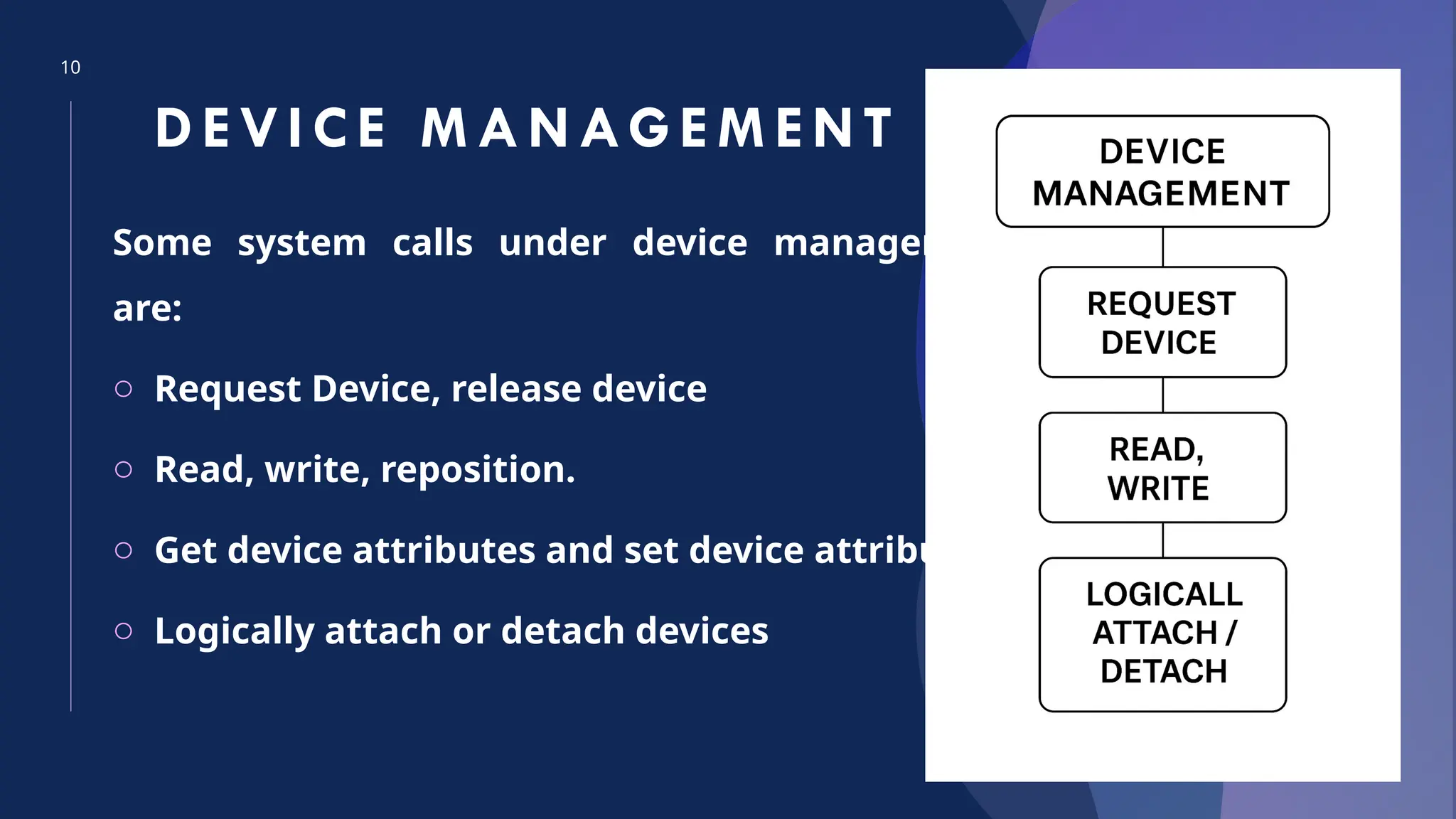 10
DEVICE M ANAGEM ENT
Some system calls under device management
are:
o Request Device, release device
o Read, write, reposition.
o Get device attributes and set device attributes
o Logically attach or detach devices
 