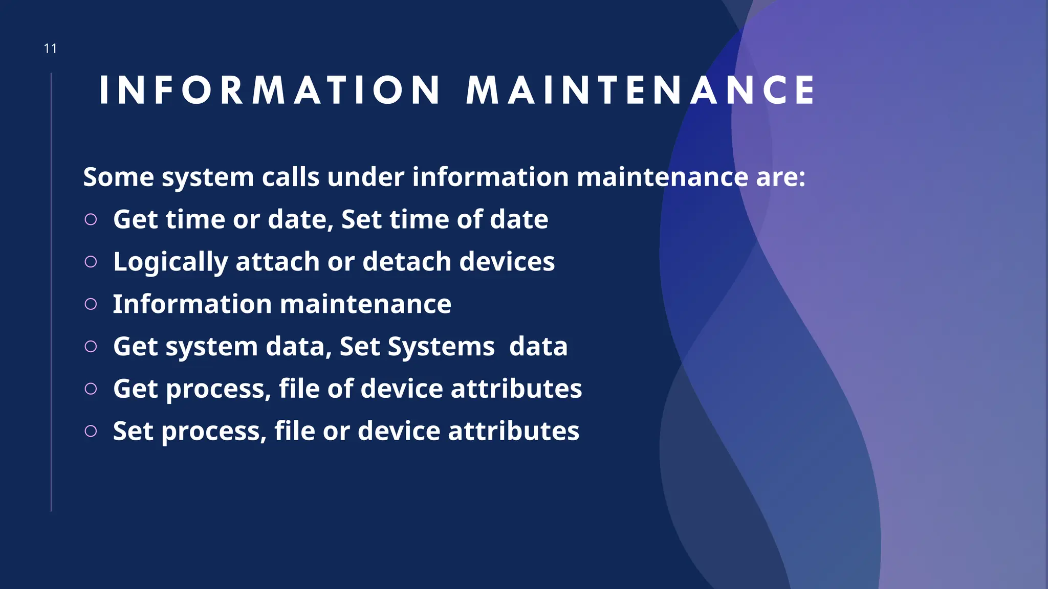 11
INFOR MATI ON M AINTENANCE
Some system calls under information maintenance are:
o Get time or date, Set time of date
o Logically attach or detach devices
o Information maintenance
o Get system data, Set Systems data
o Get process, file of device attributes
o Set process, file or device attributes
 