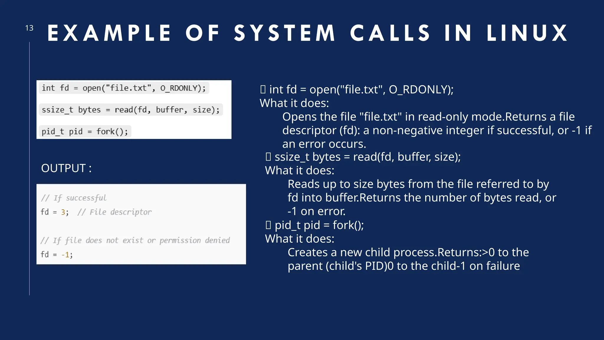 13
EXAM PL E OF S YS TEM CALL S I N LI NUX
🔹 int fd = open("file.txt", O_RDONLY);
What it does:
Opens the file "file.txt" in read-only mode.Returns a file
descriptor (fd): a non-negative integer if successful, or -1 if
an error occurs.
🔹 ssize_t bytes = read(fd, buffer, size);
What it does:
Reads up to size bytes from the file referred to by
fd into buffer.Returns the number of bytes read, or
-1 on error.
🔹 pid_t pid = fork();
What it does:
Creates a new child process.Returns:>0 to the
parent (child's PID)0 to the child-1 on failure
OUTPUT :
 
