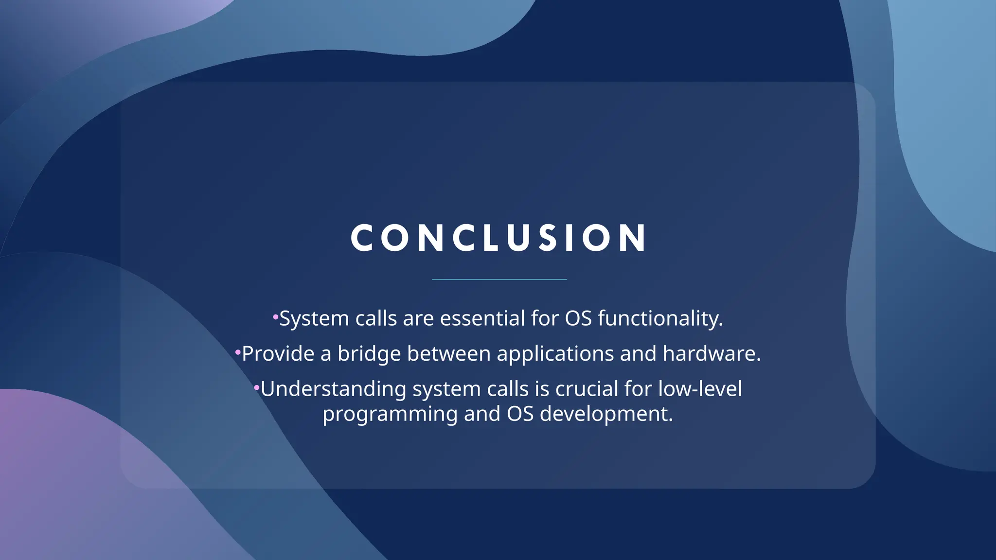 CONCL US I ON
•System calls are essential for OS functionality.
•Provide a bridge between applications and hardware.
•Understanding system calls is crucial for low-level
programming and OS development.
 