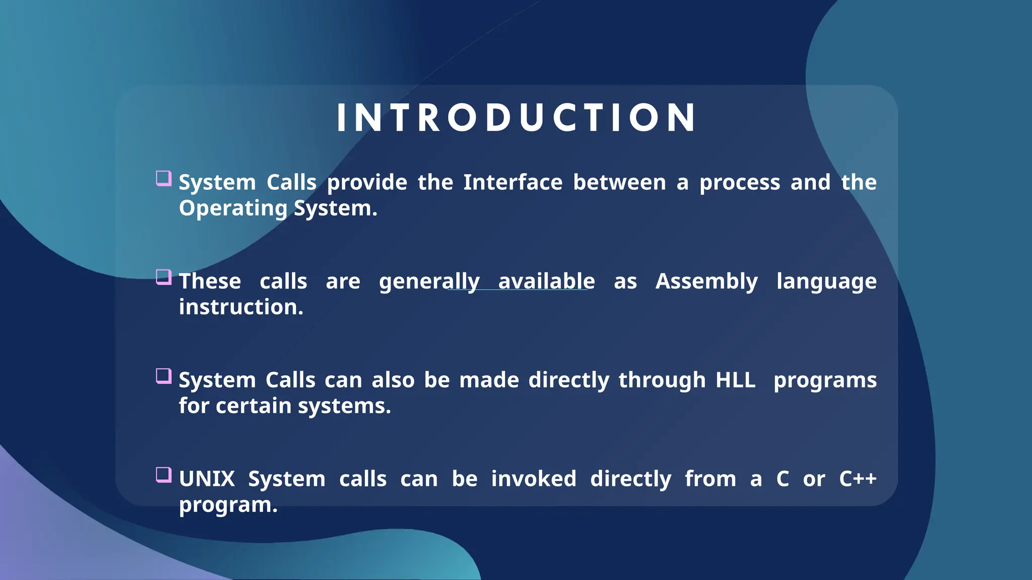 INTRODUCT ION
 System Calls provide the Interface between a process and the
Operating System.
 These calls are generally available as Assembly language
instruction.
 System Calls can also be made directly through HLL programs
for certain systems.
 UNIX System calls can be invoked directly from a C or C++
program.
 