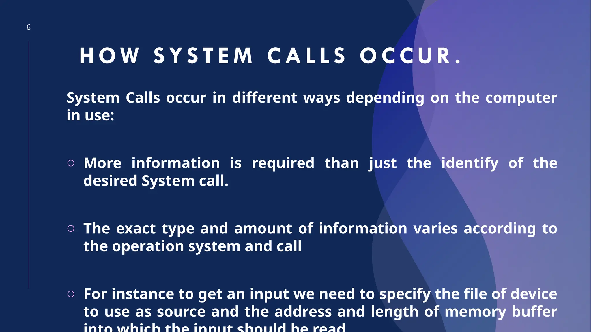 6
HOW S YS TEM CAL LS OCCUR.
System Calls occur in different ways depending on the computer
in use:
o More information is required than just the identify of the
desired System call.
o The exact type and amount of information varies according to
the operation system and call
o For instance to get an input we need to specify the file of device
to use as source and the address and length of memory buffer
 
