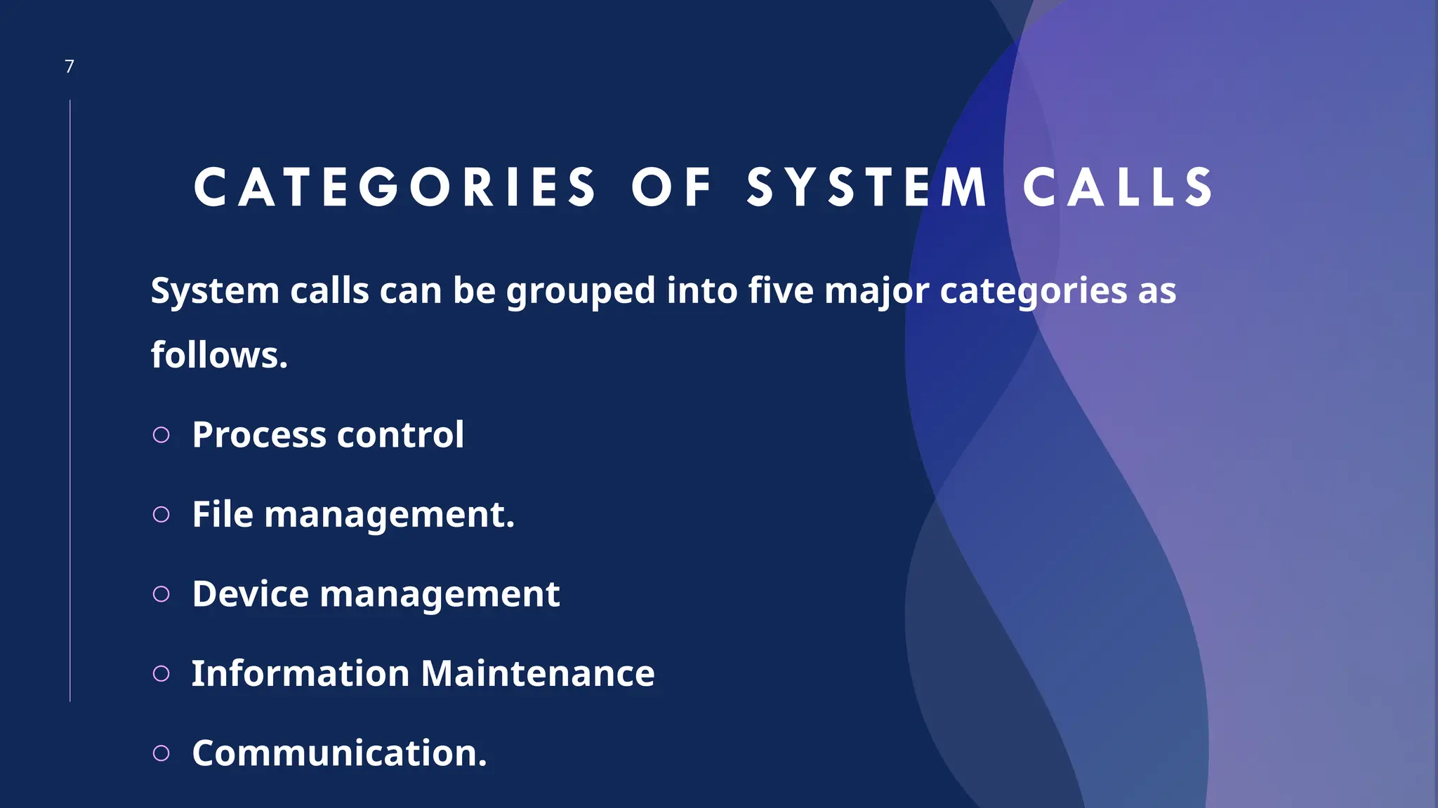 7
CAT EGORIES OF SYS TEM CALL S
System calls can be grouped into five major categories as
follows.
o Process control
o File management.
o Device management
o Information Maintenance
o Communication.
 