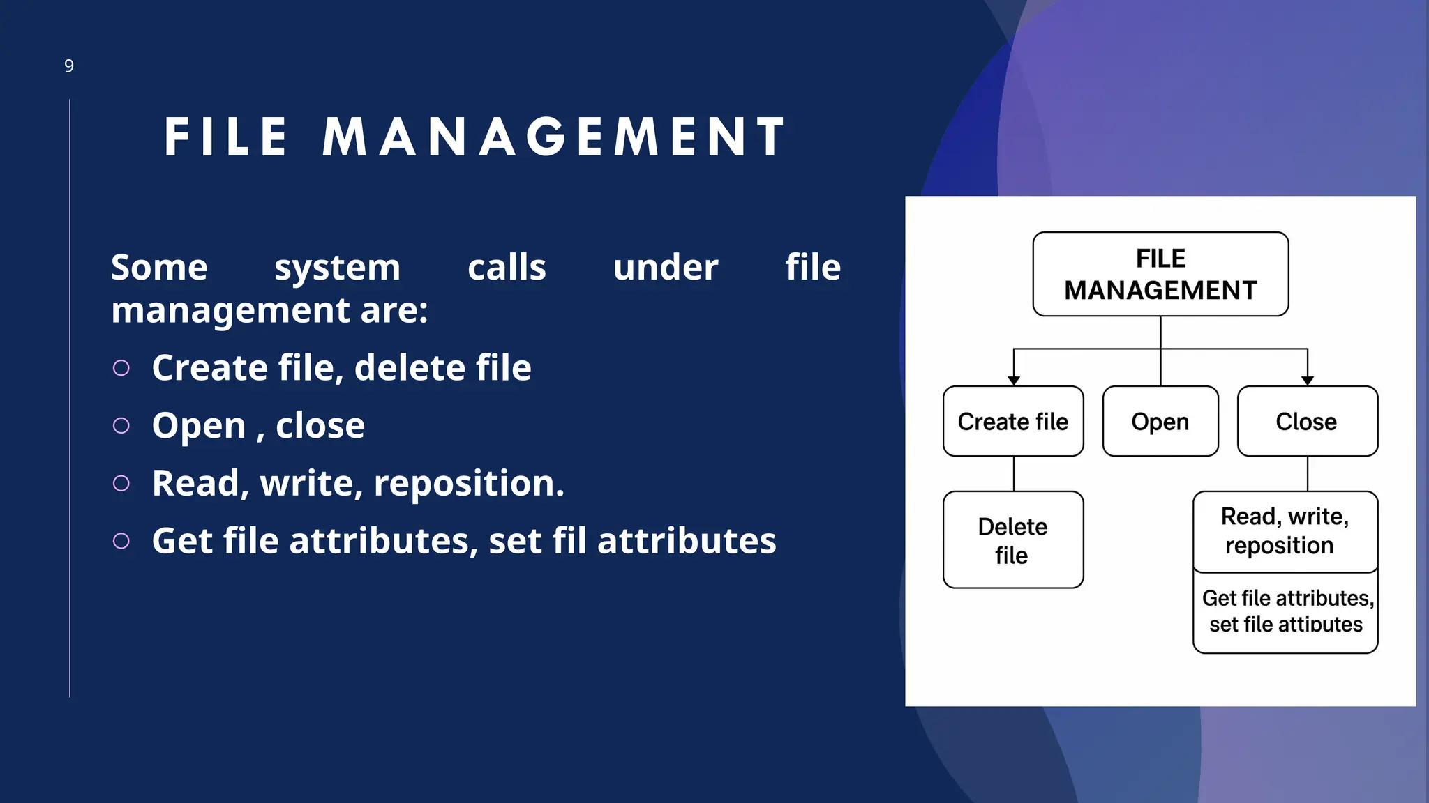 9
FI LE M ANAGEM ENT
Some system calls under file
management are:
o Create file, delete file
o Open , close
o Read, write, reposition.
o Get file attributes, set fil attributes
 