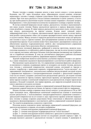 BY 7206 U 2011.04.30
3
Подача топлива в камеру сгорания дизеля в виде полого конуса с углом распыла
большим, чем 50°, через кольцевую щель, образованную седлом клапана, позволяет
впрыскивать топливо в камеру сгорания существенно более однородным и мелкораспы-
ленным. При этом щель распыла и гнездо клапана совмещены в одном элементе, и поэто-
му при необходимости увеличения подачи топлива клапан открывают с большим зазором.
Одновременно с этим увеличивается количество подаваемого в камеру сгорания топлива.
В состав клапанной форсунки входят корпус, распылитель топлива и выполненный в
них канал подачи топлива. Корпус распылителя крепится к корпусу форсунки посред-
ством резьбового стакана. В торце корпуса распылителя выполнено седло, соответствую-
щее конусу, выполненному на тарелке клапана. Клапан имеет длинный упруго
деформируемый шток. Со стороны, противоположной тарелке клапана, на штоке выпол-
нена резьба и расположены гайки для создания предварительного натяга между тарелкой
и седлом клапана. Между штоком и корпусом распылителя выполнен зазор для пропуска-
ния топлива к седлу и тарелке клапана. Для центрирования клапана на штоке выполнены
центровочные крылья. Седло клапана может быть выполнено с расширением к выходу для
обеспечения заданных гидродинамических свойств. Для электромагнитного управления
вокруг штока может быть выполнена обмотка электромагнита.
Недостатком топливной форсунки, выбранной в качестве прототипа, является недо-
статочная надежность и стабильность работы форсунки, так как на шток (штангу) клапана
и его тарелки постоянно действуют большие силы растяжения (натяжения) как в рабочем,
так и в нерабочем состояниях. К тому же долговечность форсунки в рабочем состоянии
снижается из-за цикличности работы, прерывания впрыска и вибраций.
Задачей изобретения является качественное улучшение впрыска топлива и его распы-
ла, а также повышение надежности функционирования и долговечности работы форсунки.
Поставленная задача решается тем, что управляемая клапанная форсунка для двигате-
ля внутреннего сгорания, содержащая корпус со штуцером для подачи топлива, распыли-
тель топлива с конической поверхностью, конусный клапан, состоящий из тарелки и
штанги, гидробустер с приводным поршнем, гидрораспределитель "сопло-заслонка", по-
ляризованный электромагнит, дополнительно снабжена аккумуляторной системой подачи
с прерывистым впрыском и электрогидравлическим клапаном с дроссельной поверхно-
стью на его штанге; содержит дополнительно разгрузочный дроссель для подачи топлива
высокого давления на тарелку клапана; тарельчатую пружину для предварительного под-
жима тарелки клапана к конической поверхности седла распылителя; вторую тарельчатую
пружину с большей толщиной, чем первая пружина, для закрытия кольцевой полости вы-
сокого давления в исходном состоянии.
Использование тарельчатых пружин в управляемой клапанной форсунке обеспечивает
уменьшение ударной нагрузки на клапан, на тарелку и торец штанги при его закрывании.
Подача топлива в камеру сгорания в виде полого конуса с углом распыла от 50 до 180°
через кольцевую щель, образованную конической поверхностью клапана и коническим
седлом распылителя, с использованием электрогидравлического управления клапаном с
дроссельной поверхностью на его штанге и двух тарельчатых пружин позволяет впрыски-
вать топливо в камеру сгорания существенно более гомогенным и обеспечить высокую
надежность функционирования и долговечность работы управляемой клапанной форсун-
ки. Эта задача не разрешалась в аналогах и прототипе.
Полезная модель поясняется тремя чертежами управляемой клапанной форсунки для
двигателя внутреннего сгорания, на которых изображены:
на фиг. 1 - сечение конструкции управляемой клапанной форсунки;
на фиг. 2 - сечение конструкции гидрораспределителя "сопло-заслонка";
на фиг. 3 - сечение конструкции штанги совместно с дросселем и клапаном впрыска.
Конструкция клапанной форсунки состоит из следующих деталей: корпуса 1 (фиг. 1);
штуцера высокого давления 2; распылителя топлива 3; штанги клапана 4 диаметром d1
 