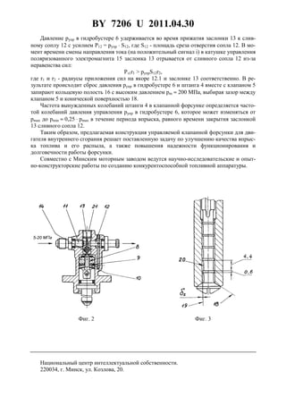 BY 7206 U 2011.04.30
5
Давление pупр в гидробустере 6 удерживается во время прижатия заслонки 13 к слив-
ному соплу 12 с усилием P12 = pупр ⋅ S12, где S12 - площадь среза отверстия сопла 12. В мо-
мент времени смены направления тока (на положительный сигнал i) в катушке управления
поляризованного электромагнита 15 заслонка 13 отрывается от сливного сопла 12 из-за
неравенства сил:
Pэ1r1 > pупрS12r2,
где r1 и r2 - радиусы приложения сил на якоре 12.1 и заслонке 13 соответственно. В ре-
зультате происходит сброс давления pупр в гидробустере 6 и штанга 4 вместе с клапаном 5
запирают кольцевую полость 16 с высоким давлением pm ≈ 200 МПа, выбирая зазор между
клапаном 5 и конической поверхностью 18.
Частота вынужденных колебаний штанги 4 в клапанной форсунке определяется часто-
той колебаний давления управления pупр в гидробустере 6, которое может изменяться от
pmax до pmin ≈ 0,25 ⋅ pmax в течение периода впрыска, равного времени закрытия заслонкой
13 сливного сопла 12.
Таким образом, предлагаемая конструкция управляемой клапанной форсунки для дви-
гателя внутреннего сгорания решает поставленную задачу по улучшению качества впрыс-
ка топлива и его распыла, а также повышения надежности функционирования и
долговечности работы форсунки.
Совместно с Минским моторным заводом ведутся научно-исследовательские и опыт-
но-конструкторские работы по созданию конкурентоспособной топливной аппаратуры.
Фиг. 2 Фиг. 3
Национальный центр интеллектуальной собственности.
220034, г. Минск, ул. Козлова, 20.
 