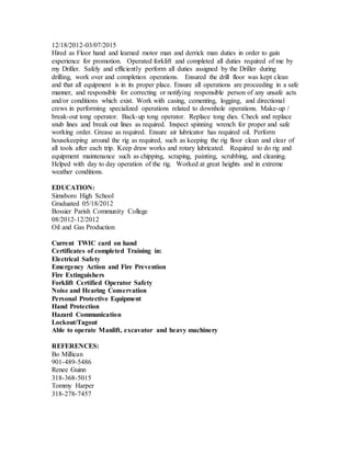 12/18/2012-03/07/2015
Hired as Floor hand and learned motor man and derrick man duties in order to gain
experience for promotion. Operated forklift and completed all duties required of me by
my Driller. Safely and efficiently perform all duties assigned by the Driller during
drilling, work over and completion operations. Ensured the drill floor was kept clean
and that all equipment is in its proper place. Ensure all operations are proceeding in a safe
manner, and responsible for correcting or notifying responsible person of any unsafe acts
and/or conditions which exist. Work with casing, cementing, logging, and directional
crews in performing specialized operations related to downhole operations. Make-up /
break-out tong operator. Back-up tong operator. Replace tong dies. Check and replace
snub lines and break out lines as required. Inspect spinning wrench for proper and safe
working order. Grease as required. Ensure air lubricator has required oil. Perform
housekeeping around the rig as required, such as keeping the rig floor clean and clear of
all tools after each trip. Keep draw works and rotary lubricated. Required to do rig and
equipment maintenance such as chipping, scraping, painting, scrubbing, and cleaning.
Helped with day to day operation of the rig. Worked at great heights and in extreme
weather conditions.
EDUCATION:
Simsboro High School
Graduated 05/18/2012
Bossier Parish Community College
08/2012-12/2012
Oil and Gas Production
Current TWIC card on hand
Certificates of completed Training in:
Electrical Safety
Emergency Action and Fire Prevention
Fire Extinguishers
Forklift Certified Operator Safety
Noise and Hearing Conservation
Personal Protective Equipment
Hand Protection
Hazard Communication
Lockout/Tagout
Able to operate Manlift, excavator and heavy machinery
REFERENCES:
Bo Millican
901-489-5486
Renee Guinn
318-368-5015
Tommy Harper
318-278-7457
 