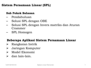 12/07/2018 6:53 Aljabar Linear Elementer 1
Sistem Persamaan Linear (SPL)
Sub Pokok Bahasan
– Pendahuluan
– Solusi SPL dengan OBE
– Solusi SPL dengan Invers matriks dan Aturan
Crammer
– SPL Homogen
Beberapa Aplikasi Sistem Persamaan Linear
 Rangkaian listrik
 Jaringan Komputer
 Model Ekonomi
 dan lain-lain.
 