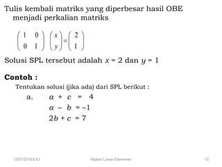 12/07/2018 6:53 Aljabar Linear Elementer 10
Tulis kembali matriks yang diperbesar hasil OBE
menjadi perkalian matriks
Solusi SPL tersebut adalah x = 2 dan y = 1
Contoh :
Tentukan solusi (jika ada) dari SPL berikut :
a. a + c = 4
a – b = –1
2b + c = 7


















1
2
1
0
0
1
y
x
 