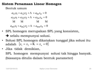 12/07/2018 6:53 Aljabar Linear Elementer 24
Sistem Persamaan Linear Homogen
Bentuk umum
• SPL homogen merupakan SPL yang konsisten,
 selalu mempunyai solusi.
• Solusi SPL homogen dikatakan tunggal jika solusi itu
adalah
• Jika tidak demikian,
SPL homogen mempunyai solusi tak hingga banyak.
(biasanya ditulis dalam bentuk parameter)
0
0
0
2211
2222121
1212111



nmnmm
nn
nn
xaxaxa
xaxaxa
xaxaxa




 021  nxxx 
 