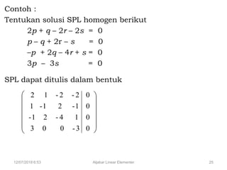12/07/2018 6:53 Aljabar Linear Elementer 25
Contoh :
Tentukan solusi SPL homogen berikut
2p + q – 2r – 2s = 0
p – q + 2r – s = 0
–p + 2q – 4r + s = 0
3p – 3s = 0
SPL dapat ditulis dalam bentuk














0
0
0
0
3-003
14-21-
1-21-1
2-2-12
 