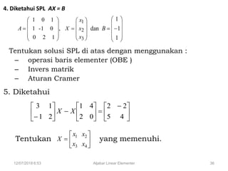 12/07/2018 6:53 Aljabar Linear Elementer 36
4. Diketahui SPL AX = B
Tentukan solusi SPL di atas dengan menggunakan :
– operasi baris elementer (OBE )
– Invers matrik
– Aturan Cramer
5. Diketahui
Tentukan yang memenuhi.
,
120
01-1
101










A











3
2
1
x
x
x
X











1
1
1
dan B





 












 45
22
02
41
21
13
XX







4
2
3
1
x
x
x
x
X
 