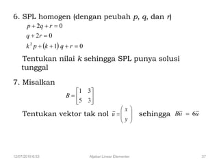 12/07/2018 6:53 Aljabar Linear Elementer 37
6. SPL homogen (dengan peubah p, q, dan r)
Tentukan nilai k sehingga SPL punya solusi
tunggal
7. Misalkan
Tentukan vektor tak nol sehingga
  01
02
02
2



rqkpk
rq
rqp







35
31
B







y
x
u uuB 6
 