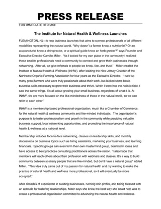 PRESS RELEASE
FOR IMMEDIATE RELEASE
The Institute for Natural Health & Wellness Launches
FLEMINGTON, NJ—A new business launches that aims to connect professionals of all different
modalities representing the natural world. “Why doesn’t a farmer know a nutritionist? Or an
acupuncturist know a chiropractor, or a spiritual guide know an herb grower?” says Founder and
Executive Director Camille Miller. “As I looked for my own place in the community I realized
these smaller professionals need a community to connect and grow their businesses through
networking. After all, we give referrals to people we know, like, and trust.” Miller created the
Institute of Natural Health & Wellness (INHW), after leading the New Jersey Chapter of the
Northeast Organic Farming Association for four years as the Executive Director. “I saw so
many great farmers who were truly passionate about their work, but lacked some basic
business skills necessary to grow their business and thrive. When I went into the holistic field, I
saw the same things. It’s all about growing your small business, regardless of what it is. At
INHW, we are more focused on the like-mindedness of those in the natural world, so we can
refer to each other.”
INHW is a membership based professional organization, much like a Chamber of Commerce,
for the natural health & wellness community and like-minded individuals. The organization’s
purpose is to foster professionalism and growth in the community while providing valuable
business support, local networking opportunities, and promoting the importance of natural
health & wellness at a national level.
Membership includes face-to-face networking, classes on leadership skills, and monthly
discussions on business topics such as hiring assistants, marketing your business, and learning
financials. Specific groups can even form their own mastermind group, brainstorm ideas and
have access to best practices consulting practitioners across the nation. “I also hope that
members will teach others about their profession with webinars and classes. It's a way to build
community between so many people that are like-minded, but don't have a natural group” added
Miller. “This idea truly came out of my passion for natural health and my wanting to make the
practice of natural health and wellness more professional, so it will eventually be more
accepted.”
After decades of experience in building businesses, running non-profits, and being blessed with
an aptitude for fostering relationships, Miller says she knew the best way she could help was to
create a professional organization committed to advancing the natural health and wellness
 