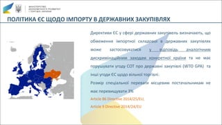 ПОЛІТИКА	ЄС	ЩОДО	ІМПОРТУ	В	ДЕРЖАВНИХ	ЗАКУПІВЛЯХ
Директиви ЄС у сфері державних закупівель визначають, що
обмеження імпортної складової в державних закупівлях
може застосовуватися у відповідь аналогічним
дискримінаційним заходам конкретної країни та не має
порушувати угоду СОТ про державні закупівлі (WTO GPA) та
інші угоди ЄС щодо вільної торгівлі.
Розмір спеціальної переваги місцевим постачальникам не
має перевищувати 3%
Article 86 Directive 2014/25/EU,
Article 9 Directive 2014/24/EU
 