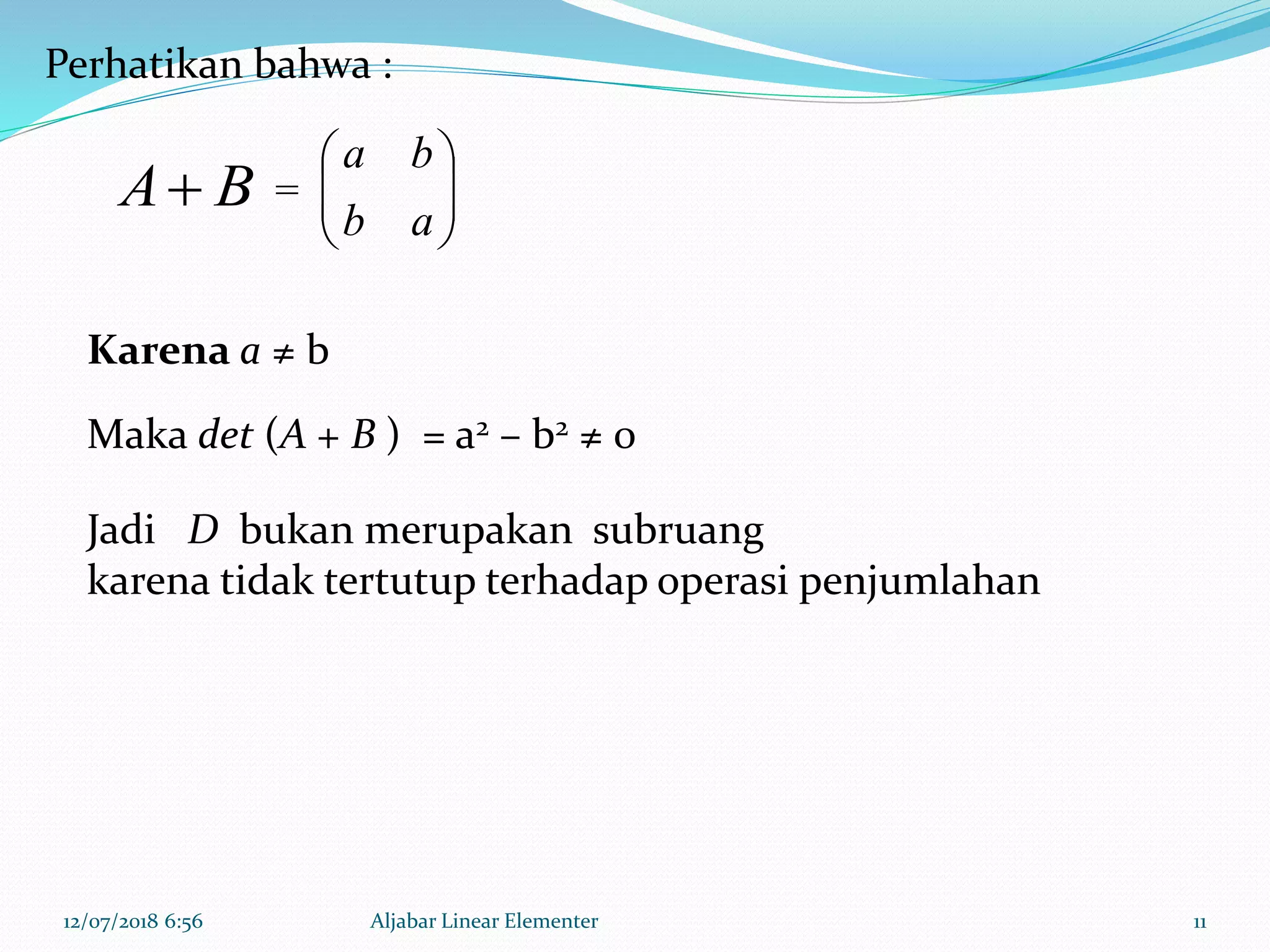 12/07/2018 6:56 Aljabar Linear Elementer 11
BA 





ab
ba
Perhatikan bahwa :
=
Jadi D bukan merupakan subruang
karena tidak tertutup terhadap operasi penjumlahan
Karena a ≠ b
Maka det (A + B ) = a2 – b2 ≠ 0
 