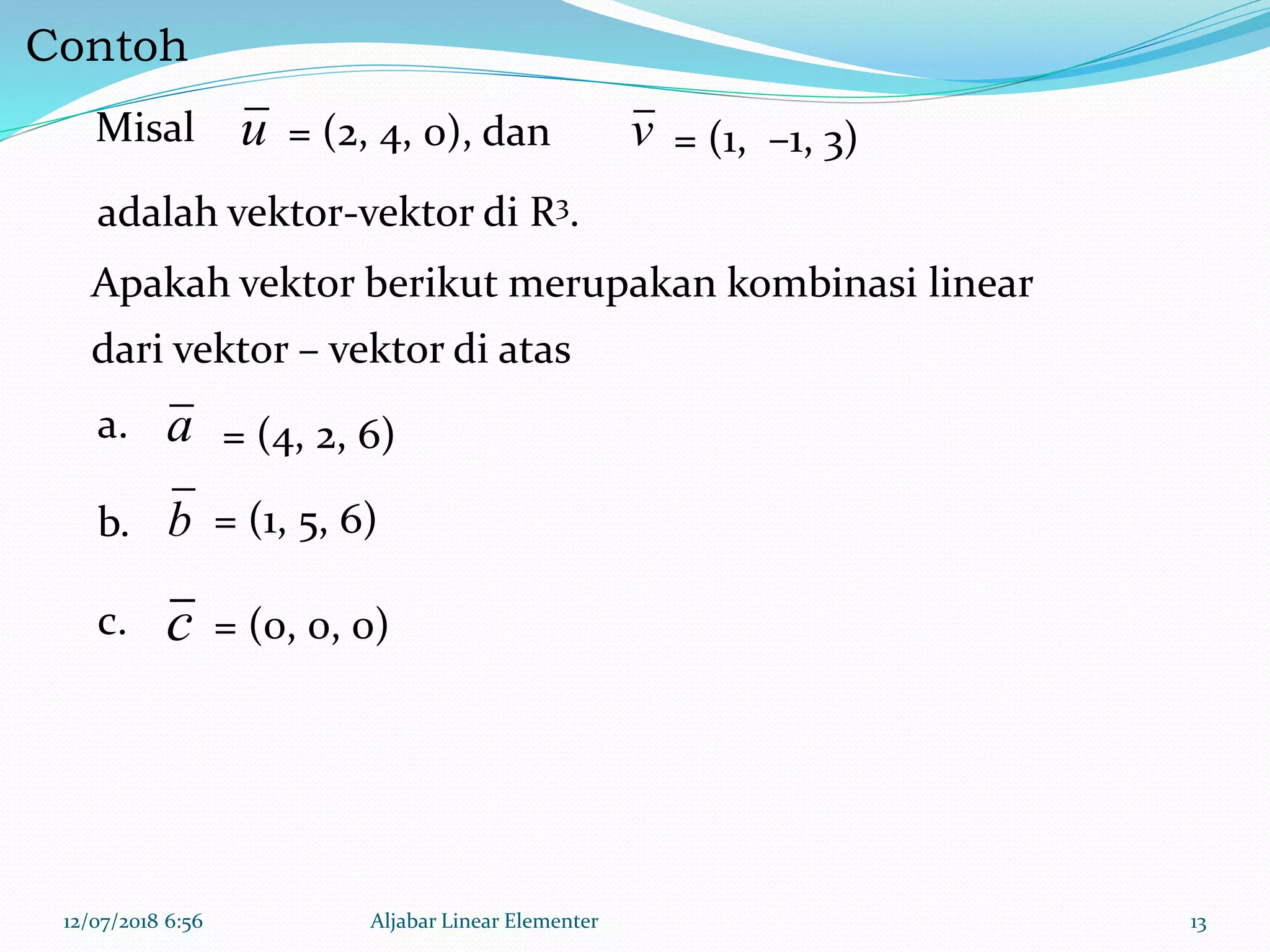 Contoh
12/07/2018 6:56 Aljabar Linear Elementer 13
u v
a
b
c
Misal = (2, 4, 0), dan
Apakah vektor berikut merupakan kombinasi linear
dari vektor – vektor di atas
= (4, 2, 6)
c. = (0, 0, 0)
adalah vektor-vektor di R3.
= (1, –1, 3)
b. = (1, 5, 6)
a.
 