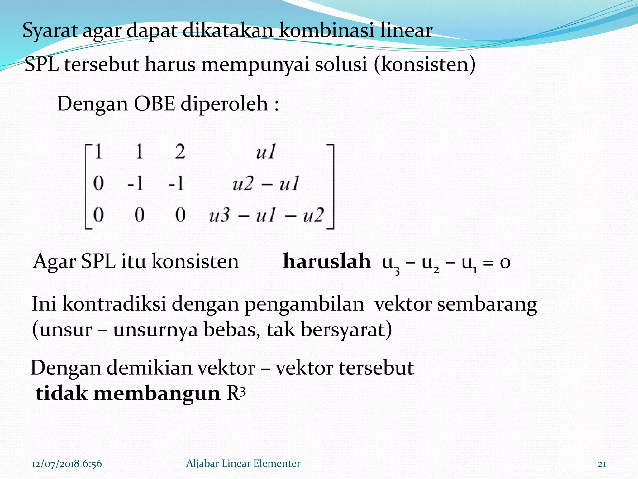 12/07/2018 6:56 Aljabar Linear Elementer 21
Syarat agar dapat dikatakan kombinasi linear
SPL tersebut harus mempunyai solusi (konsisten)
Dengan OBE diperoleh :
haruslah u3 – u2 – u1 = 0Agar SPL itu konsisten
Ini kontradiksi dengan pengambilan vektor sembarang
(unsur – unsurnya bebas, tak bersyarat)
Dengan demikian vektor – vektor tersebut
tidak membangun R3
 