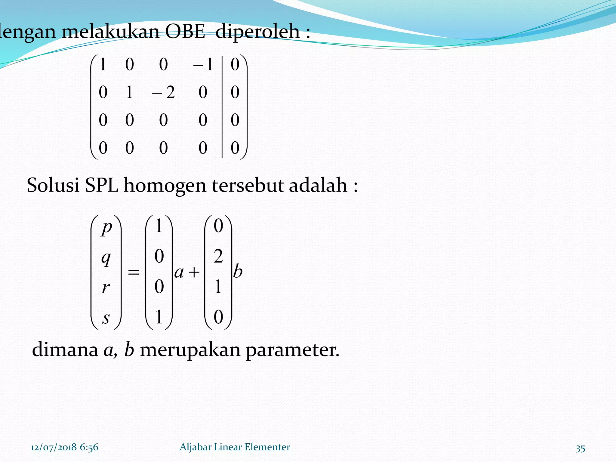 12/07/2018 6:56 Aljabar Linear Elementer 35
















00000
00000
00210
01001
ba
s
r
q
p












































0
1
2
0
1
0
0
1
dengan melakukan OBE diperoleh :
Solusi SPL homogen tersebut adalah :
dimana a, b merupakan parameter.
 