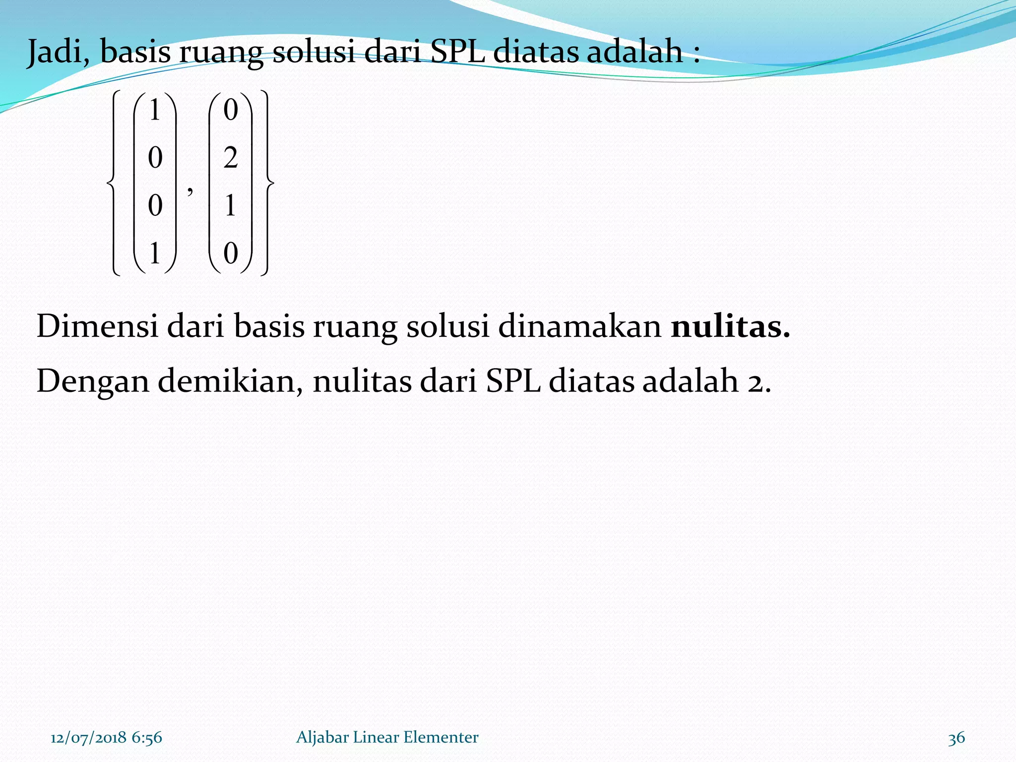 12/07/2018 6:56 Aljabar Linear Elementer 36
Jadi, basis ruang solusi dari SPL diatas adalah :










































0
1
2
0
,
1
0
0
1
Dimensi dari basis ruang solusi dinamakan nulitas.
Dengan demikian, nulitas dari SPL diatas adalah 2.
 