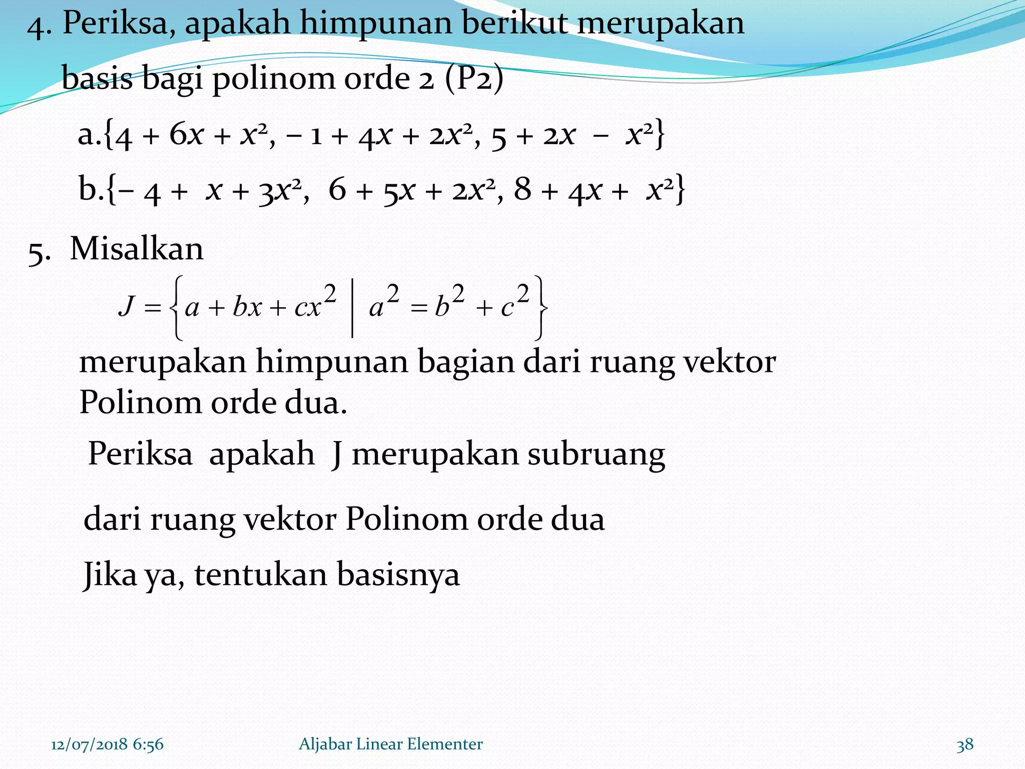 12/07/2018 6:56 Aljabar Linear Elementer 38





  2222
cbacxbxaJ
4. Periksa, apakah himpunan berikut merupakan
basis bagi polinom orde 2 (P2)
a.{4 + 6x + x2, – 1 + 4x + 2x2, 5 + 2x – x2}
b.{– 4 + x + 3x2, 6 + 5x + 2x2, 8 + 4x + x2}
Periksa apakah J merupakan subruang
dari ruang vektor Polinom orde dua
Jika ya, tentukan basisnya
5. Misalkan
merupakan himpunan bagian dari ruang vektor
Polinom orde dua.
 