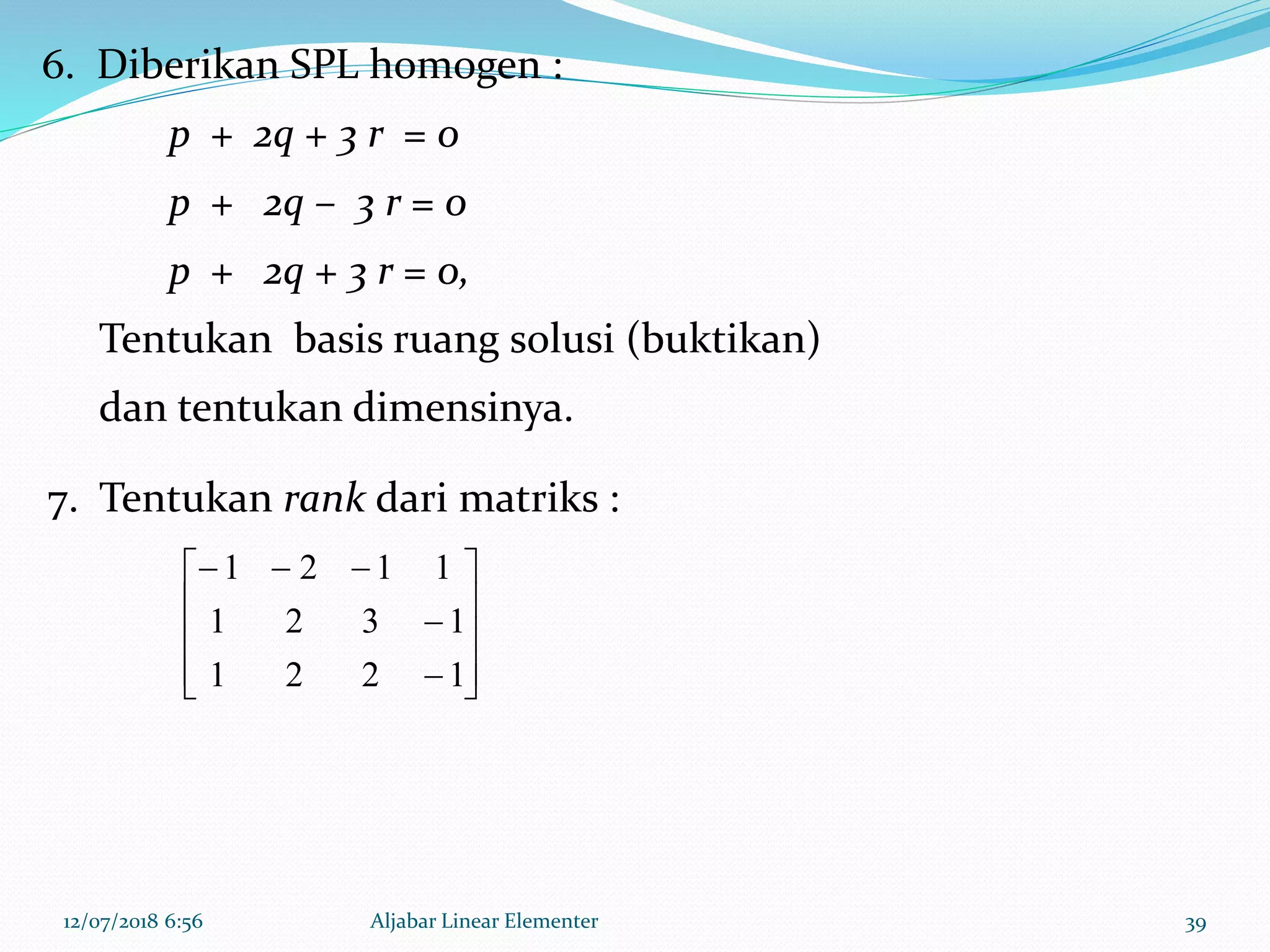 12/07/2018 6:56 Aljabar Linear Elementer 39
6. Diberikan SPL homogen :
p + 2q + 3 r = 0
p + 2q – 3 r = 0
p + 2q + 3 r = 0,
Tentukan basis ruang solusi (buktikan)
dan tentukan dimensinya.













1221
1321
1121
7. Tentukan rank dari matriks :
 