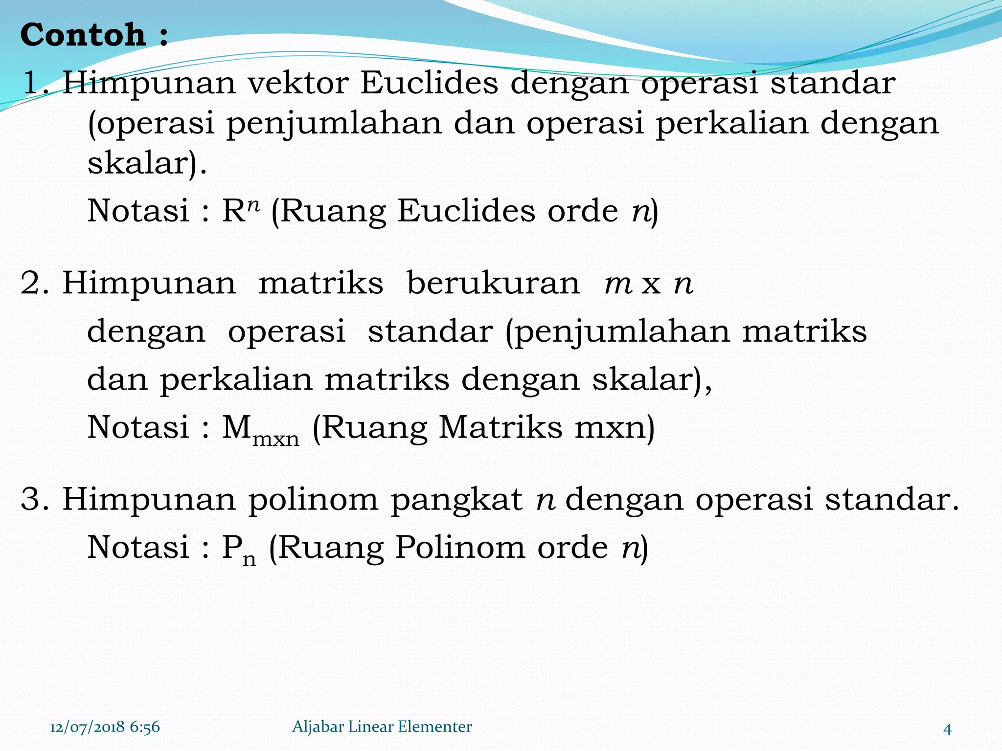 Contoh :
1. Himpunan vektor Euclides dengan operasi standar
(operasi penjumlahan dan operasi perkalian dengan
skalar).
Notasi : Rn (Ruang Euclides orde n)
2. Himpunan matriks berukuran m x n
dengan operasi standar (penjumlahan matriks
dan perkalian matriks dengan skalar),
Notasi : Mmxn (Ruang Matriks mxn)
3. Himpunan polinom pangkat n dengan operasi standar.
Notasi : Pn (Ruang Polinom orde n)
12/07/2018 6:56 Aljabar Linear Elementer 4
 