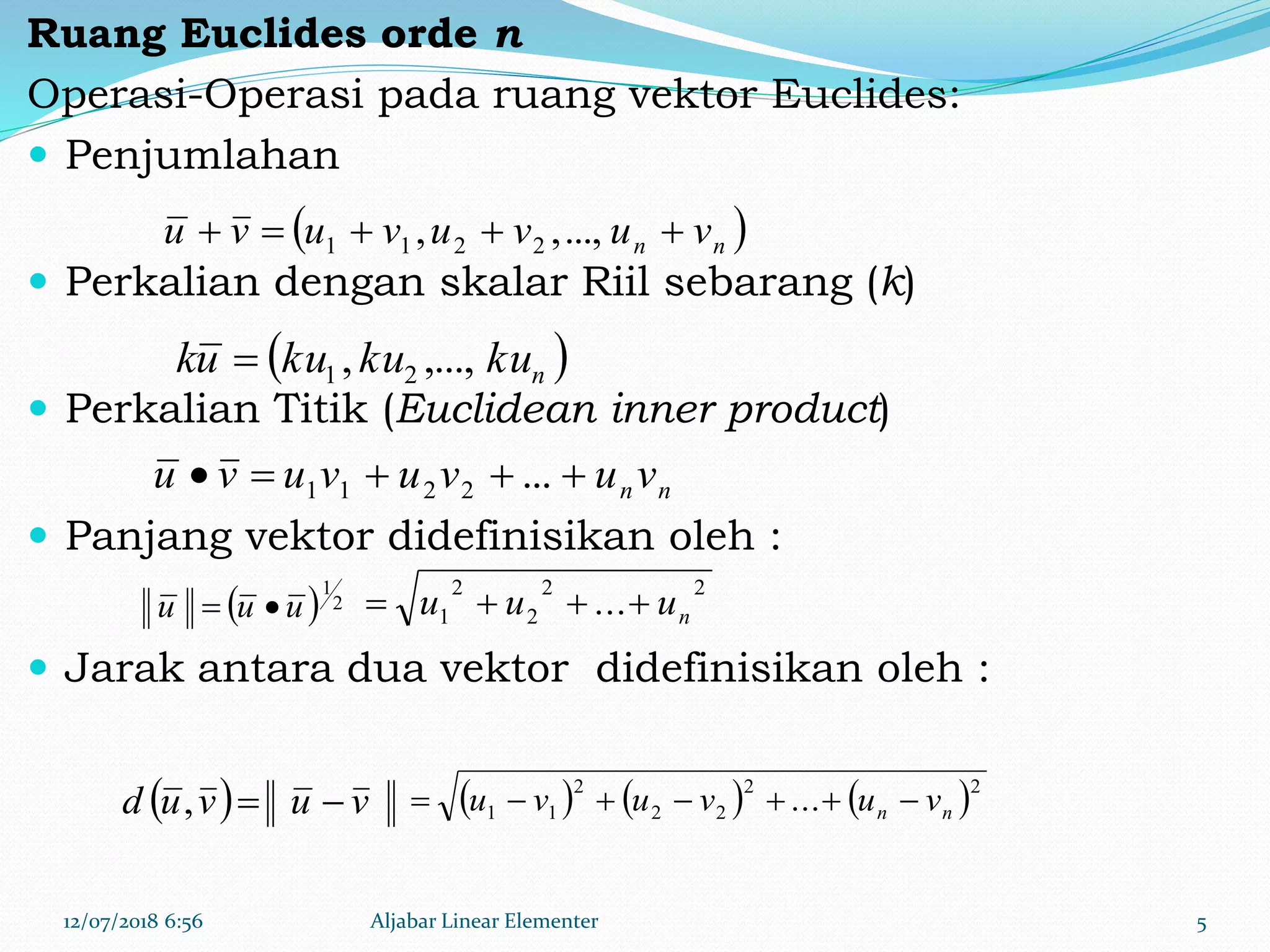 Ruang Euclides orde n
Operasi-Operasi pada ruang vektor Euclides:
 Penjumlahan
 Perkalian dengan skalar Riil sebarang (k)
 Perkalian Titik (Euclidean inner product)
 Panjang vektor didefinisikan oleh :
 Jarak antara dua vektor didefinisikan oleh :
12/07/2018 6:56 Aljabar Linear Elementer 5
 nn vuvuvuvu  ...,,, 2211
 nkukukuuk ,...,, 21
nnvuvuvuvu  ...2211
  2
1
uuu 
  vuvud ,      22
22
2
11 ... nn vuvuvu 
22
2
2
1 ... nuuu 
 
