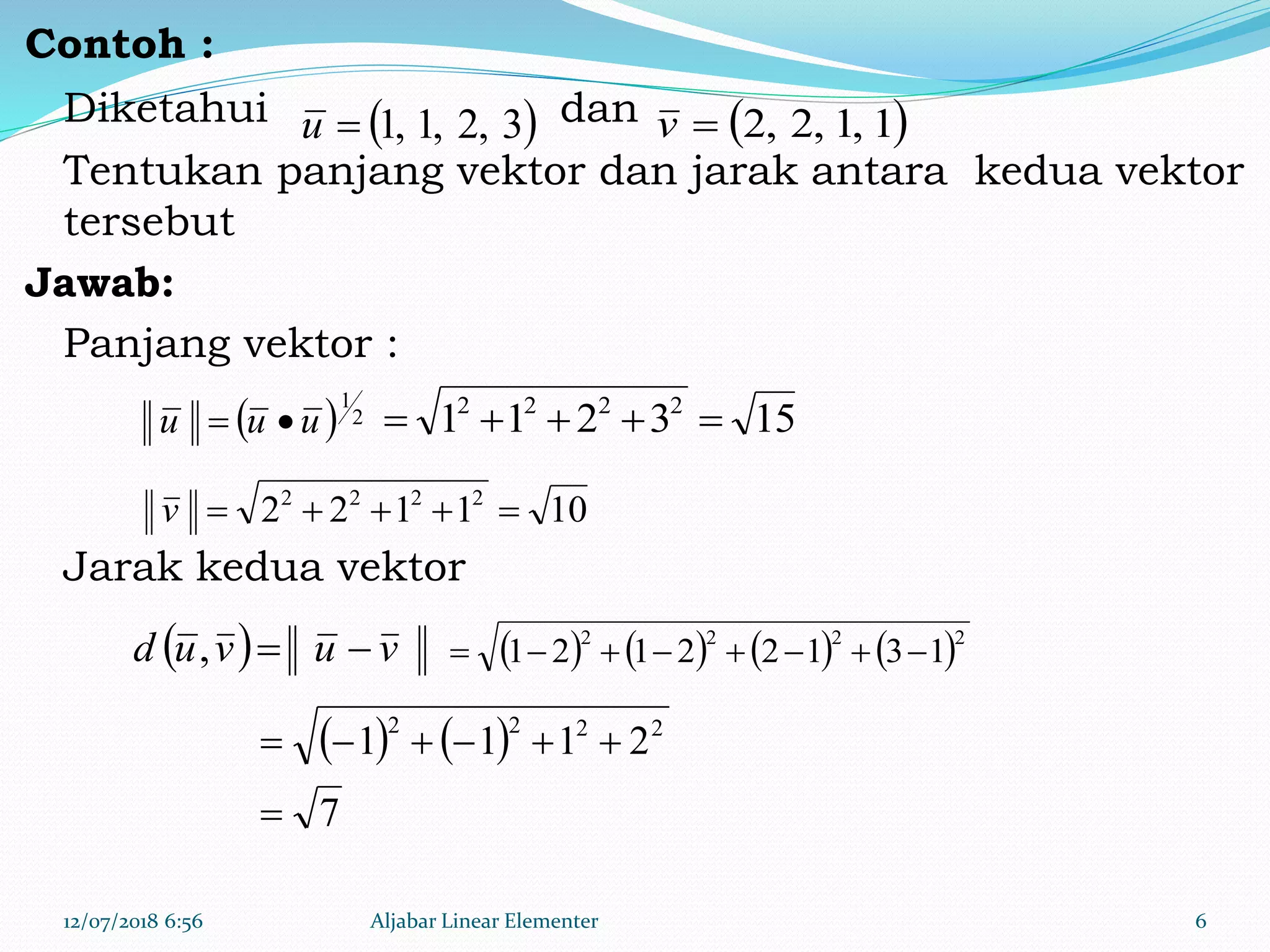 Contoh :
Diketahui dan
Tentukan panjang vektor dan jarak antara kedua vektor
tersebut
Jawab:
Panjang vektor :
Jarak kedua vektor
12/07/2018 6:56 Aljabar Linear Elementer 6
 3,2,1,1u  1,1,2,2v
  vuvud ,
  2
1
uuu  153211 2222

101122 2222
v
       2222
13122121 
   
7
2111 2222


 