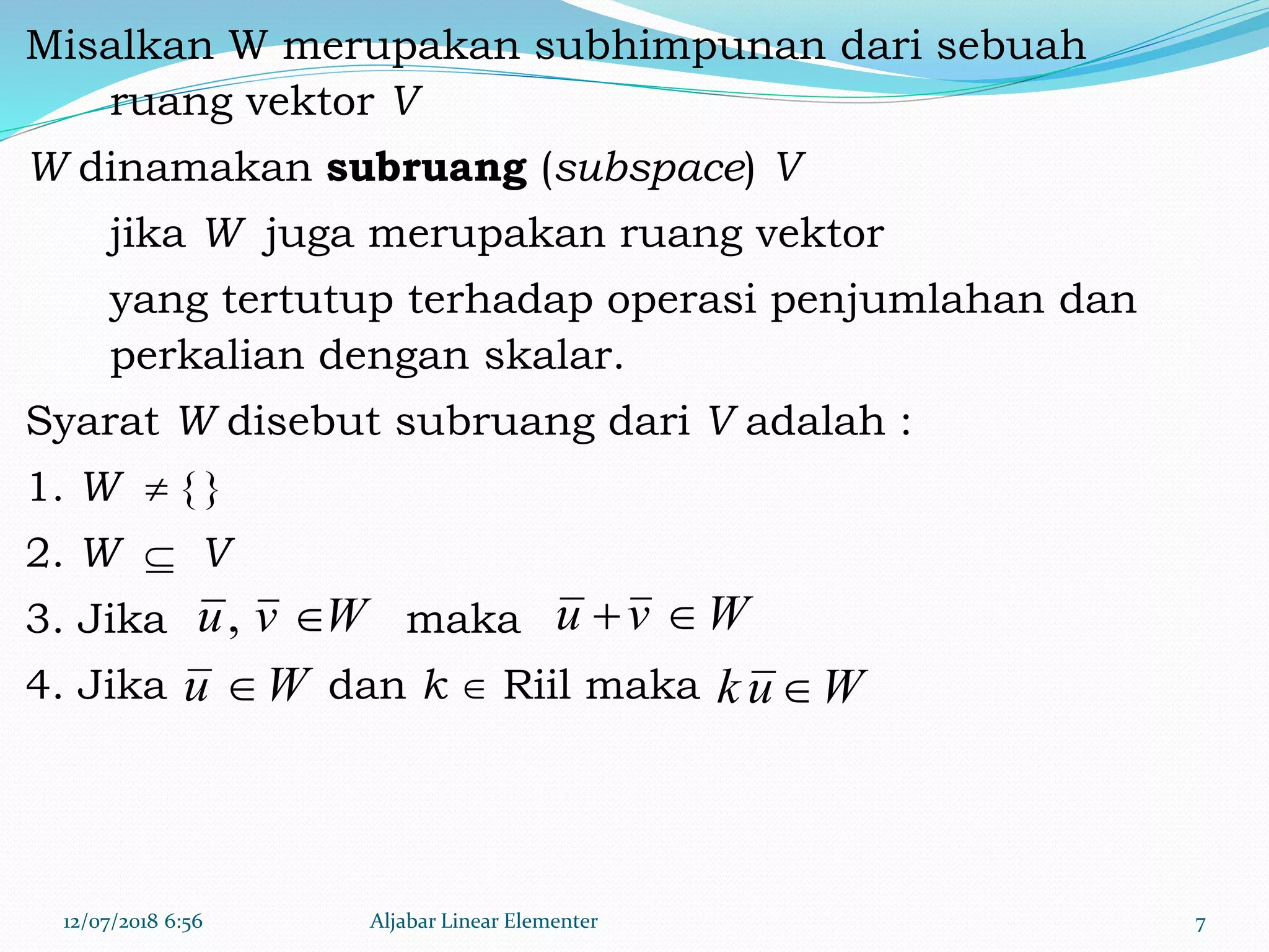 Misalkan W merupakan subhimpunan dari sebuah
ruang vektor V
W dinamakan subruang (subspace) V
jika W juga merupakan ruang vektor
yang tertutup terhadap operasi penjumlahan dan
perkalian dengan skalar.
Syarat W disebut subruang dari V adalah :
1. W  { }
2. W  V
3. Jika maka
4. Jika dan k  Riil maka
12/07/2018 6:56 Aljabar Linear Elementer 7
Wvu , Wvu 
Wu  Wuk 
 