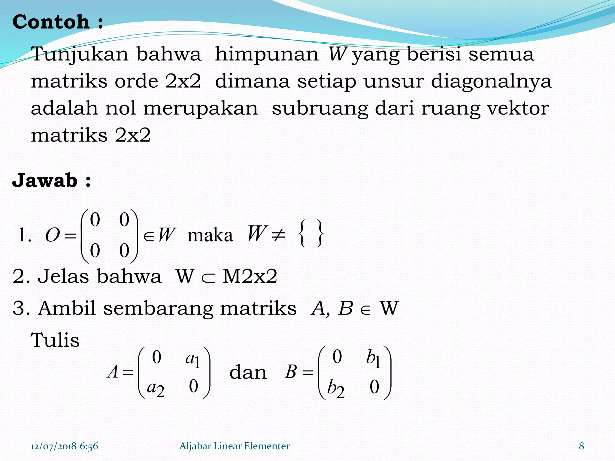 Contoh :
Tunjukan bahwa himpunan W yang berisi semua
matriks orde 2x2 dimana setiap unsur diagonalnya
adalah nol merupakan subruang dari ruang vektor
matriks 2x2
Jawab :
2. Jelas bahwa W  M2x2
3. Ambil sembarang matriks A, B  W
Tulis
dan
12/07/2018 6:56 Aljabar Linear Elementer 8
maka
00
00
1. WO 





  W







0
0
2
1
a
a
A 






0
0
2
1
b
b
B
 