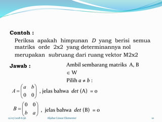 Contoh :
Periksa apakah himpunan D yang berisi semua
matriks orde 2x2 yang determinannya nol
merupakan subruang dari ruang vektor M2x2
Jawab :
12/07/2018 6:56 Aljabar Linear Elementer 10







00
ba
A







ab
B
00
Ambil sembarang matriks A, B
 W
Pilih a ≠ b :
, jelas bahwa det (A) = 0
, jelas bahwa det (B) = 0
 