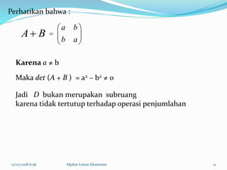12/07/2018 6:56 Aljabar Linear Elementer 11
BA 





ab
ba
Perhatikan bahwa :
=
Jadi D bukan merupakan subruang
karena tidak tertutup terhadap operasi penjumlahan
Karena a ≠ b
Maka det (A + B ) = a2 – b2 ≠ 0
 